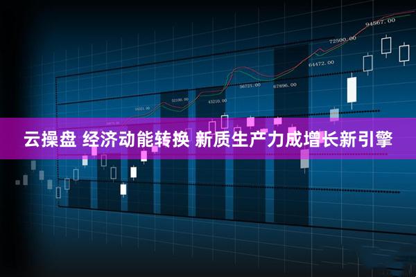 云操盘 经济动能转换 新质生产力成增长新引擎