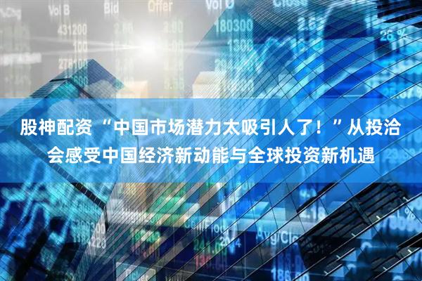 股神配资 “中国市场潜力太吸引人了！”从投洽会感受中国经济新动能与全球投资新机遇