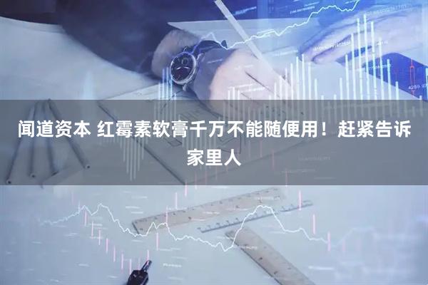 闻道资本 红霉素软膏千万不能随便用！赶紧告诉家里人