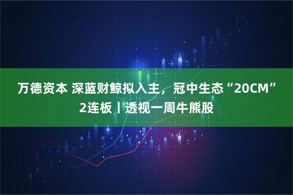 万德资本 深蓝财鲸拟入主，冠中生态“20CM”2连板丨透视一周牛熊股