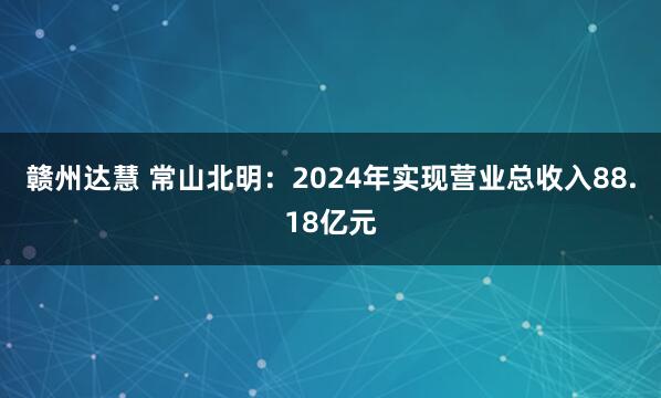 赣州达慧 常山北明：2024年实现营业总收入88.18亿元