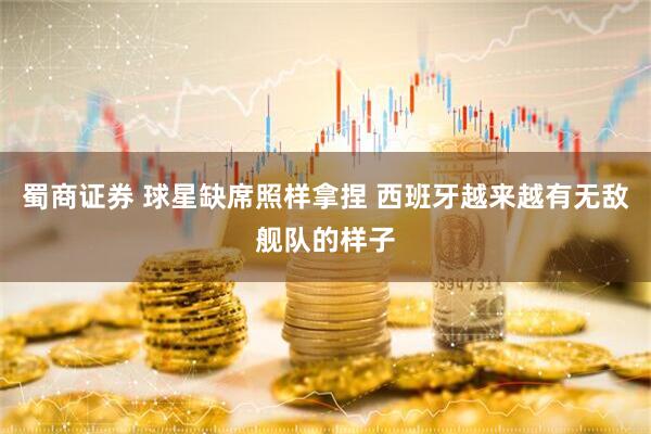 蜀商证券 球星缺席照样拿捏 西班牙越来越有无敌舰队的样子