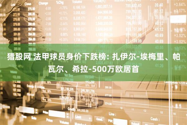猎股网 法甲球员身价下跌榜: 扎伊尔-埃梅里、帕瓦尔、希拉-500万欧居首