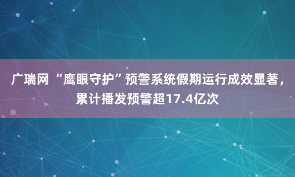 广瑞网 “鹰眼守护”预警系统假期运行成效显著,累计播发预警超17.4亿次
