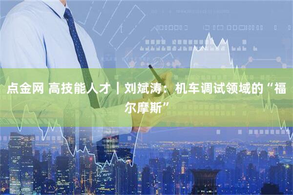 点金网 高技能人才｜刘斌涛：机车调试领域的“福尔摩斯”