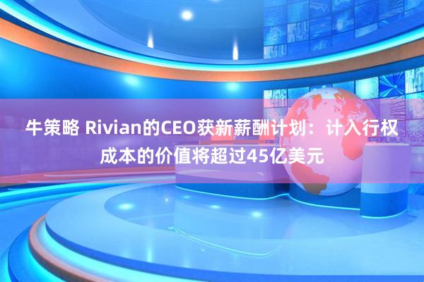 牛策略 Rivian的CEO获新薪酬计划：计入行权成本的价值将超过45亿美元