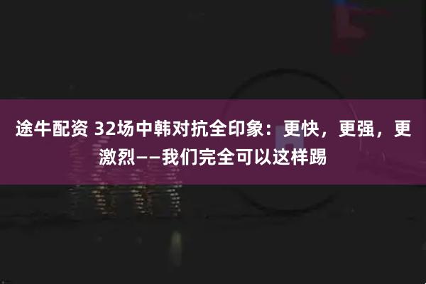 途牛配资 32场中韩对抗全印象：更快，更强，更激烈——我们完全可以这样踢