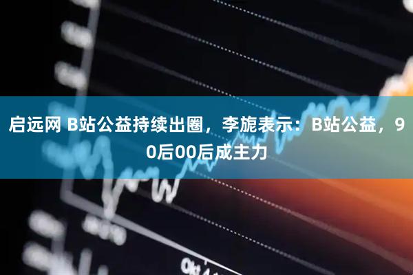 启远网 B站公益持续出圈,李旎表示:B站公益,90后00后成主力