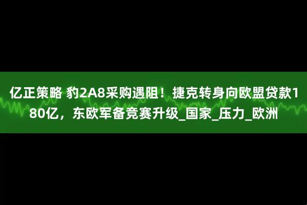 亿正策略 豹2A8采购遇阻!捷克转身向欧盟贷款180亿,东欧军备竞赛升级_国家_压力_欧洲