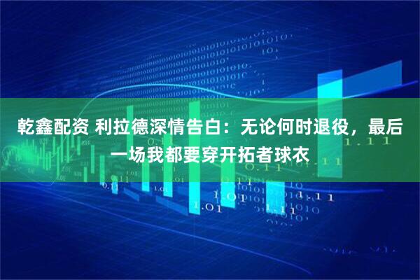乾鑫配资 利拉德深情告白：无论何时退役，最后一场我都要穿开拓者球衣