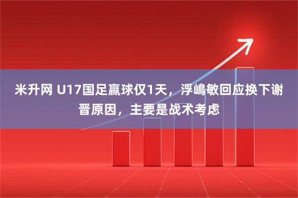 米升网 U17国足赢球仅1天，浮嶋敏回应换下谢晋原因，主要是战术考虑